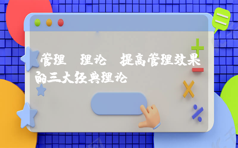 管理 理论(提高管理效果的三大经典理论？)
